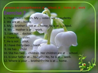 артикль не употребляется: at _ school, at _ home, at _ work
Exercise 7
1. I have two … sisters. My … sisters are … students.
2. We are at … home.
3. My … brother is not at … home, he is at … school.
4. My … mother is at … work.
5. I am not … doctor.
6. I have no … sister.
7. He is not … pilot.
8. I have thirty-two … teeth.
9. He has … child.
10. She has two … children. Her children are at … school.
11. Is your father at … home? – No, he is at … work.
12. Where is your … brother? – He is at … home.
 