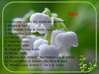 1. I have two sisters. My sisters are students.
2. We are at home.
3. My brother is not at home, he is at school.
4. My mother is at work.
5. I am not a doctor.
6. I have no sister.
7. He is not a pilot.
8. I have thirty-two teeth.
9. He has a child.
10. She has two children. Her children are at school.
11. Is your father at home? – No, he is at work.
12. Where is your brother? – He is at home.
Keys
 