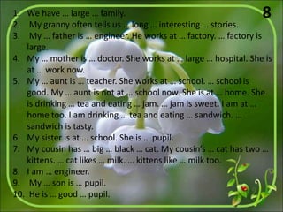 1. We have … large … family.
2. My granny often tells us … long … interesting … stories.
3. My … father is … engineer. He works at … factory. … factory is
large.
4. My … mother is … doctor. She works at … large … hospital. She is
at … work now.
5. My … aunt is … teacher. She works at … school. … school is
good. My … aunt is not at … school now. She is at … home. She
is drinking … tea and eating … jam. … jam is sweet. I am at …
home too. I am drinking … tea and eating … sandwich. …
sandwich is tasty.
6. My sister is at … school. She is … pupil.
7. My cousin has … big … black … cat. My cousin’s … cat has two …
kittens. … cat likes … milk. … kittens like … milk too.
8. I am … engineer.
9. My … son is … pupil.
10. He is … good … pupil.
8
 