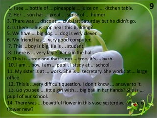 1. I see ... bottle of ... pineapple ... juice on ... kitchen table.
2. Her ... son has ... great ... sense of ... humor.
3. There was ... disco at ... club last Saturday but he didn't go.
4. Is there ... bus stop near this building?
5. We have ... big dog. ... dog is very clever.
6. My friend has ... very good computer.
7. This ... boy is big. He is ... student.
8. There is ... very large piano in the hall.
9. This is ... tree and that is not ... tree. It's ... bush.
10. I am ... boy. I am ... pupil. I study at ... school.
11. My sister is at ... work. She is ... secretary. She works at ... large
office.
12. This is ...very difficult question. I don't know ... answer to it.
13. Do you see ... little girl with ... big ball in her hands? She is ...
pupil of our school.
14. There was ... beautiful flower in this vase yesterday. Where is ...
flower now?
9
 