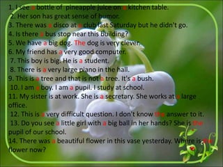 1. I see a bottle of pineapple juice on a kitchen table.
2. Her son has great sense of humor.
3. There was a disco at a club last Saturday but he didn't go.
4. Is there a bus stop near this building?
5. We have a big dog. The dog is very clever.
6. My friend has a very good computer.
7. This boy is big. He is a student.
8. There is a very large piano in the hall.
9. This is a tree and that is not a tree. It's a bush.
10. I am a boy. I am a pupil. I study at school.
11. My sister is at work. She is a secretary. She works at a large
office.
12. This is a very difficult question. I don't know the answer to it.
13. Do you see a little girl with a big ball in her hands? She is the
pupil of our school.
14. There was a beautiful flower in this vase yesterday. Where is the
flower now?
 
