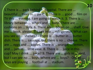 1.There is ... park behind ... hospital. There are ...
beautiful ... trees in ... park. 2. There is ... good ... film on
TV this ... evening. I am going to watch it. 3. There is ...
library between ... school and ... bank. There are ...
cushions on ... sofa. 6. There are ... books on ... shelf. Give
me ... book, please. 7. Look into ... refrigerator. What can
you see on ... shelves? - There is ... butter in ... butter
dish. There is ... sausage, but there is no ... cheese. There
are ... eggs and ... apples. There is ... orange, ... lemon,
and ... jam in ... little vase. 8. There is ... juice in this ...
cup? May I drink ... juice? 9. There are ... girls in ... yard,
but I can see no ... boys. Where are ... boys? - Oh, all ...
boys are playing ... football at ... stadium.
10
 