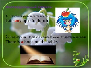 Неопределенный артикль:
1. Предмет упоминается впервые
I ate an apple for lunch.
2. В конструкции there is с исчисляемыми существительными
There is a book on the table.
 