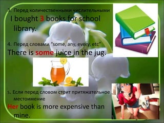 3. Перед количественными числительными
I bought 3 books for school
library.
4. Перед словами “some, any, every, etc”
There is some juice in the jug.
5. Если перед словом стоит притяжательное
местоимение
Her book is more expensive than
mine.
 