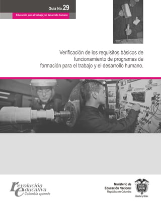Documento No.
                            Guía No.       29 6
Educación para el trabajo y el desarrollo humano




                              Verificación de los requisitos básicos de
                                      funcionamiento de programas de
                      formación para el trabajo y el desarrollo humano.




                                                          Ministerio de
                                                    Educación Nacional
                                                     República de Colombia
 