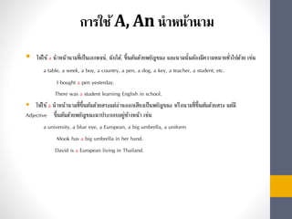 การใช้A, An นาหน้านาม
 ให้ใช้a นำหน้ำนำมที่เป็นเอกพจน์, นับได้, ขึ้นต้นด้วยพยัญชนะ และนำมนั้นต้องมีควำมหมำยทั่วไปด้วย เช่น
a table, a week, a boy, a country, a pen, a dog, a key, a teacher, a student, etc.
I bought a pen yesterday.
There was a student learning English in school.
 ให้ใช้a นำหน้ำนำมที่ขึ้นต้นด้วยสระแต่อ่ำนออกเสียงเป็นพยัญชนะ หรือนำมที่ขึ้นต้นด้วยสระ แต่มี
Adjective ขึ้นต้นด้วยพยัญชนะมำประกอบอยู่ข้ำงหน้ำ เช่น
a university, a blue eye, a European, a big umbrella, a uniform
Mook has a big umbrella in her hand.
David is a European living in Thailand.
 