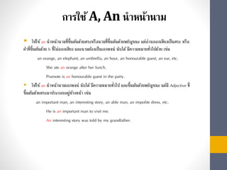 การใช้A, An นาหน้านาม
 ให้ใช้an นำหน้ำนำมที่ขึ้นต้นด้วยสระหรือนำมที่ขึ้นต้นด้วยพยัญชนะ แต่อ่ำนออกเสียงเป็นสระ หรือ
คำที่ขึ้นต้นด้วย h ที่ไม่ออกเสียง และนำมต้องเป็นเอกพจน์ นับได้มีควำมหมำยทั่วไปด้วย เช่น
an orange, an elephant, an umbrella, an hour, an honourable guest, an ear, etc.
She ate an orange after her lunch.
Pramote is an honourable guest in the party.
 ให้ใช้an นำหน้ำนำมเอกพจน์ นับได้มีควำมหมำยทั่วไป และขึ้นต้นด้วยพยัญชนะ แต่มี Adjective ที่
ขึ้นต้นด้วยสระมำประกอบอยู่ข้ำงหน้ำ เช่น
an important man, an interesting story, an able man, an impolite dress, etc.
He is an important man to visit me.
An interesting story was told by my grandfather.
 