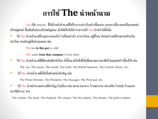 การใช้The นาหน้านาม
The เป็น Articles ที่ใช้นำหน้ำคำนำมที่ได้รับกำรกล่ำวถึงอย่ำงชี้เฉพำะ นอกจำกนี้นำมจะเป็นเอกพจน์
หรือพหูพจน์ ขึ้นต้นด้วยสระหรือพยัญชนะ นับได้หรือไม่ได้สำมำรถใช้ The นำหน้ำได้ทั้งนั้น
 ใช้The นำหน้ำนำมที่ระบุเจำะจงลงไป ว่ำเป็นอย่ำงไร มำจำกไหน อยู่ที่ไหน สังเกตว่ำจะมีคำขยำยเข้ำมำใน
ประโยค ส่วนใหญ่เป็นคำบุรพบท เช่น
The tea in this pot is cold.
The water from that company is very dirty.
 ใช้The นำหน้ำนำมที่มีพียงอันเดียวในโลก ทั้งนี้หมำยถึงสิ่งที่เกิดขึ้นตำมธรรมชำติหรือมนุษย์สร้ำงขึ้นก็ได้เช่น
The sun, The moon, The world, The Earth, The British Museum, The Central Library, etc.
 ใช้The นำหน้ำนำมที่เป็นชื่อตำแหน่งสำคัญ เช่น
The Prime Minister, The President, The Manager, The Principal, etc.
 ใช้The นำหน้ำนำมสถำนที่สำคัญๆ ในเมือง เช่น ตลำด ธนำคำร โรงพยำบำล สนำมบิน โรงหนัง โรงละคร
สถำนีตำรวจ ฯลฯ.
The market, The bank, The hospital, The airport, The bus station, The theater, The police station.
 