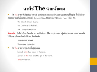 การใช้The นาหน้านาม
 ใช้The นำหน้ำชื่อโรงเรียน วิทยำลัย มหำวิทยำลัย วัด ตลอดถึงชื่อเฉพำะของสถำนที่ทั่วๆ ไป ทั้งนี้ที่กล่ำวมำ
ต้องเป็นคำผสมที่เชื่อมด้วย of โดยวำง Common Noun ไว้หน้ำ และวำง Proper Noun ไว้หลัง เช่น
The School of Suan Kularb.
The University of Mahidol.
The College of Thonburi.
ข้อยกเว้น : ถ้ำชื่อโรงเรียน วิทยำลัย ฯลฯ ตำมที่กล่ำวมำ มีชื่อ Proper Noun อยู่หน้ำ Common Noun ตำมหลัง
ไม่มี of มำเชื่อม เรำไม่ต้องใช้The นำหน้ำ เช่น
Suan Kularb School.
Thammasat University.
 ใช้The นำหน้ำคำคุณศัพท์ขั้นสูงสุด เช่น
Somrak is the best boxer in Thailand.
Apasara is the most beautiful girl in the world.
The smallest cat.
 