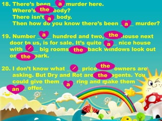 18. There’s been _____murder here.
Where’s _____ body?
There isn’t ____body.
Then how do you know there’s been _____ murder?
19. Number _____ hundred and two, _____ house next
door to us, is for sale. It’s quite _____ nice house
with _____ big rooms. _____ back windows look out
on _____ park.
20. I don’t know what _____ price _____ owners are
asking. But Dry and Rot are _____ agents. You
could give them _____ ring and make them
_____ offer.
a
the
a
a
a the
a
the
the
the
the
a
an
 