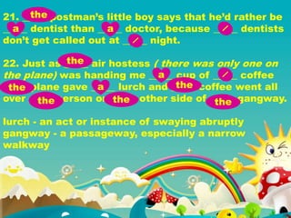 21. _____ postman’s little boy says that he’d rather be
_____ dentist than _____ doctor, because _____ dentists
don’t get called out at _____ night.
22. Just as _____ air hostess ( there was only one on
the plane) was handing me _____ cup of _____ coffee
_____ plane gave _____ lurch and _____ coffee went all
over _____ person on _____ other side of _____ gangway.
lurch - an act or instance of swaying abruptly
gangway - a passageway, especially a narrow
walkway
the
a a
the
a
the a the
the the the
 