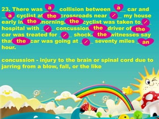 23. There was _____ collision between _____ car and
_____ cyclist at _____ crossroads near _____ my house
early in _____ morning. _____ cyclist was taken to____
hospital with _____ concussion. _____ driver of _____
car was treated for _____ shock. _____ witnesses say
that _____ car was going at _____ seventy miles ____
hour.
concussion - injury to the brain or spinal cord due to
jarring from a blow, fall, or the like
a a
a the
the the
the the
the
the an
 