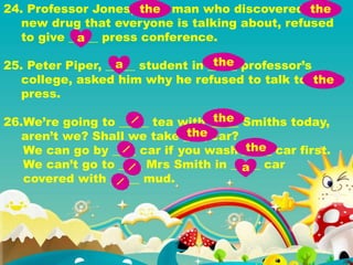 24. Professor Jones, _____ man who discovered _____
new drug that everyone is talking about, refused
to give _____ press conference.
25. Peter Piper, _____ student in _____ professor’s
college, asked him why he refused to talk to ____
press.
26.We’re going to _____ tea with _____ Smiths today,
aren’t we? Shall we take ____ car?
We can go by ____ car if you wash _____ car first.
We can’t go to ____ Mrs Smith in _____ car
covered with _____ mud.
the the
a
a the
the
the
the
the
a
 