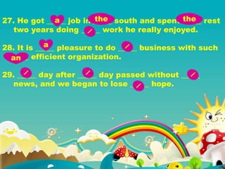 27. He got _____ job in _____ south and spent _____ rest
two years doing _____ work he really enjoyed.
28. It is _____ pleasure to do _____ business with such
____ efficient organization.
29. _____ day after _____ day passed without _____
news, and we began to lose _____ hope.
a the the
a
an
 