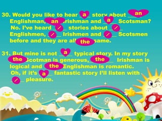 30. Would you like to hear ____ story about _____
Englishman, _____ Irishman and _____ Scotsman?
No. I’ve heard _____ stories about _____
Englishmen, _____ Irishmen and _____ Scotsmen
before and they are all _____ same.
31. But mine is not _____ typical story. In my story
_____ Scotman is generous,_________ Irishman is
logical and _____ Englishman is romantic.
Oh, if it’s _____ fantastic story I’ll listen with
_____ pleasure.
a an
an a
the
a
the the
the
a
 