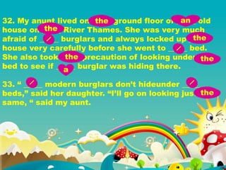 32. My anunt lived on _____ ground floor of _____ old
house on _____ River Thames. She was very much
afraid of _____ burglars and always locked up _____
house very carefully before she went to _____ bed.
She also took _____ precaution of looking under _____
bed to see if _____ burglar was hiding there.
33. “ _____ modern burglars don’t hideunder _____
beds,” said her daughter. “I’ll go on looking just _____
same, “ said my aunt.
the an
the
the
the the
a
the
 