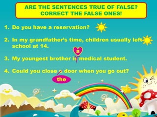 ARE THE SENTENCES TRUE OF FALSE?
CORRECT THE FALSE ONES!
1. Do you have a reservation?
2. In my grandfather’s time, children usually left
school at 14.
3. My youngest brother is medical student.
4. Could you close a door when you go out?
a
the
 