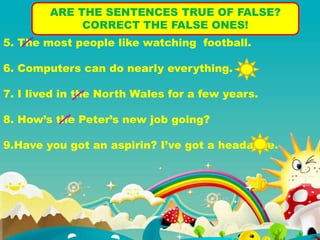 ARE THE SENTENCES TRUE OF FALSE?
CORRECT THE FALSE ONES!
5. The most people like watching football.
6. Computers can do nearly everything.
7. I lived in the North Wales for a few years.
8. How’s the Peter’s new job going?
9.Have you got an aspirin? I’ve got a headache.
 