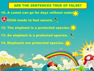 ARE THE SENTENCES TRUE OF FALSE?
10. A camel can go for days without water.
11. Child needs to feel secure.
12. The elephant is a protected species.
13. An elephant is a protected species.
14. Elephants are protected species.
A
 
