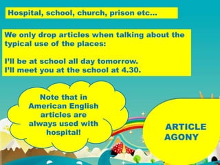 ARTICLE
AGONY
Hospital, school, church, prison etc…
We only drop articles when talking about the
typical use of the places:
I’ll be at school all day tomorrow.
I’ll meet you at the school at 4.30.
Note that in
American English
articles are
always used with
hospital!
 