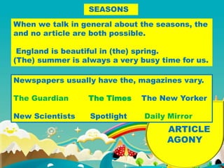 NEWSPAPERS
ARTICLE
AGONY
SEASONS
When we talk in general about the seasons, the
and no article are both possible.
England is beautiful in (the) spring.
(The) summer is always a very busy time for us.
Newspapers usually have the, magazines vary.
The Guardian The Times The New Yorker
New Scientists Spotlight Daily Mirror
 