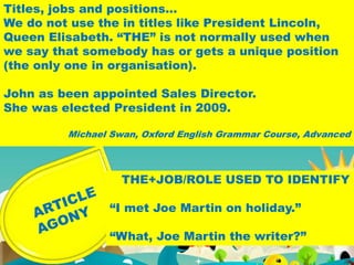 THE+JOB/ROLE USED TO IDENTIFY
“I met Joe Martin on holiday.”
“What, Joe Martin the writer?”
Titles, jobs and positions…
We do not use the in titles like President Lincoln,
Queen Elisabeth. “THE” is not normally used when
we say that somebody has or gets a unique position
(the only one in organisation).
John as been appointed Sales Director.
She was elected President in 2009.
Michael Swan, Oxford English Grammar Course, Advanced
 