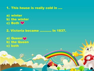 1. This house is really cold in ….
a) winter
b) the winter
c) Both
2. Victoria became ……….. In 1837.
a) Queen
b) the Queen
c) both
 