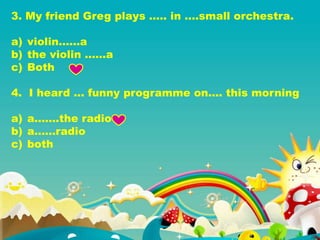 3. My friend Greg plays ….. in ….small orchestra.
a) violin……a
b) the violin ……a
c) Both
4. I heard … funny programme on…. this morning
a) a…….the radio
b) a……radio
c) both
 