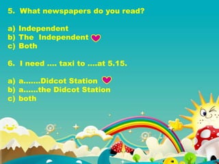5. What newspapers do you read?
a) Independent
b) The Independent
c) Both
6. I need …. taxi to ….at 5.15.
a) a…….Didcot Station
b) a……the Didcot Station
c) both
 