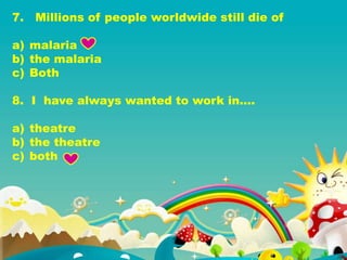 7. Millions of people worldwide still die of
a) malaria
b) the malaria
c) Both
8. I have always wanted to work in….
a) theatre
b) the theatre
c) both
 