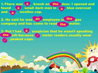 1.There was _____ knock on ______ door. I opened and
found _______ small dark man in _____ blue overcoat
and ______ woollen cap.
2. He said he was _____ employee of _____ gas
company and hac come to read ______ meter.
3. But I had _____ suspicion that he wasn’t speaking
____ truth because ____ meter readers usually wear
_____ peaked caps.
a the
a a
a
an the
the
a
the
 