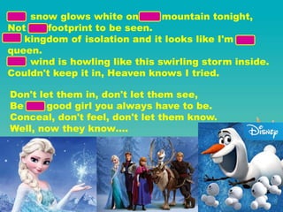 The snow glows white on the mountain tonight,
Not a footprint to be seen.
A kingdom of isolation and it looks like I'm the
queen.
The wind is howling like this swirling storm inside.
Couldn't keep it in, Heaven knows I tried.
Don't let them in, don't let them see,
Be the good girl you always have to be.
Conceal, don't feel, don't let them know.
Well, now they know….
 