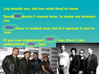 Lay beside me, tell me what they've done
Speak ___ words I wanna hear, to make my demons
run
_______ door is locked now, but it's opened if you're
true
If you can understand ________ me, then I can
understand ________ you
the
The
the
the
 