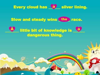 Every cloud has ______ silver lining.
Slow and steady wins ______ race.
_______ little bit of knowledge is ______
dangerous thing.
a
the
A a
 