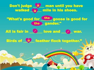 Don't judge ______ man until you have
walked ______ mile in his shoes.
"What's good for ______ goose is good for
______ gander."
All is fair in _______ love and ______ war.
Birds of ______ feather flock together.”
a
a
the
the
a
 