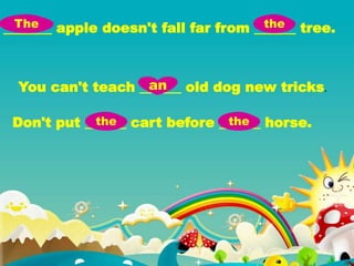 You can't teach ______ old dog new tricks.
_______ apple doesn't fall far from ______ tree.
Don't put ______ cart before ______ horse.
The the
an
the the
 