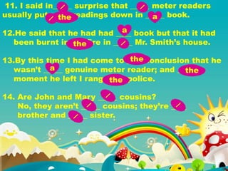 11. I said in_____ surprise that _____ meter readers
usually put _____ readings down in _____ book.
12.He said that he had had ____ book but that it had
been burnt in____ fire in _____ Mr. Smith’s house.
13.By this time I had come to ____ conclusion that he
wasn’t _____ genuine meter reader; and _____
moment he left I rang _____ police.
14. Are John and Mary _____ cousins?
No, they aren’t _____ cousins; they’re ____
brother and _____ sister.
the a
a
the
the
a the
the
 