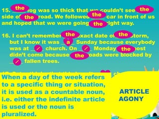 ARTICLE
AGONY
15. _____ fog was so thick that we couldn’t see _____
side of _____ road. We followed _____ car in front of us
and hoped that we were going _____ right way.
16. I can’t remember _____exact date of_____ storm,
but I know it was _____ Sunday because everybody
was at _____ church. On _____ Monday _____ post
didn’t come because _____ roads were blocked by
_____ fallen trees.
17. Peter thinks that this is quite _____ cheap
restaurant.
the the
the
the
the
the the
a
the
the
a
When a day of the week refers
to a specific thing or situation,
it is used as a countable noun,
i.e. either the indefinite article
is used or the noun is
pluralized.
 