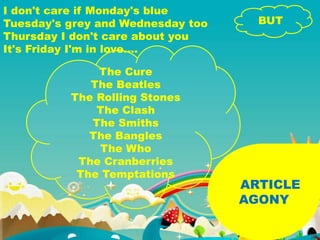 ARTICLE
AGONY
I don't care if Monday's blue
Tuesday's grey and Wednesday too
Thursday I don't care about you
It's Friday I'm in love….
BUT
The Cure
The Beatles
The Rolling Stones
The Clash
The Smiths
The Bangles
The Who
The Cranberries
The Temptations
 