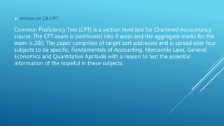  Articles on CA-CPT
Common Proficiency Test (CPT) is a section level test for Chartered Accountancy
course. The CPT exam is partitioned into 4 areas and the aggregate marks for the
exam is 200. The paper comprises of target sort addresses and is spread over four
subjects to be specific, Fundamentals of Accounting, Mercantile Laws, General
Economics and Quantitative Aptitude with a reason to test the essential
information of the hopeful in these subjects.
 