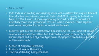  Articles on CLAT
• LSAT India is an exciting and inspiring exam, with a pattern that is quite different
from all other Law entrance exams in India. LSAT 2016 is going to be lead on
May 15, 2016. As such, if you are preparing for CLAT or AILET, it would not
essentially mean your preparation for LSAT India is involved. This is together
positive and negative for pupils, as we will see beneath.
• Earlier we get into the comprehensive tips and tricks for LSAT India, let’s make
sure we understand the pattern first. LSAT India is going to be a 2 hour 20
minute paper-and-pen objective type exam. The paper is divided into 4 sections
of 35 minutes each.
 Section of Analytical Reasoning
 Sections of Logical Reasoning
 Section of Reading Comprehension
 
