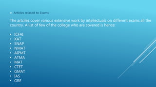  Articles related to Exams
The artciles cover various extensive work by intellectuals on different exams all the
country. A list of few of the college who are covered is hence:
• ICFAI
• XAT
• SNAP
• NMAT
• AIPMT
• ATMA
• MAT
• CTET
• GMAT
• IAS
• GRE
 