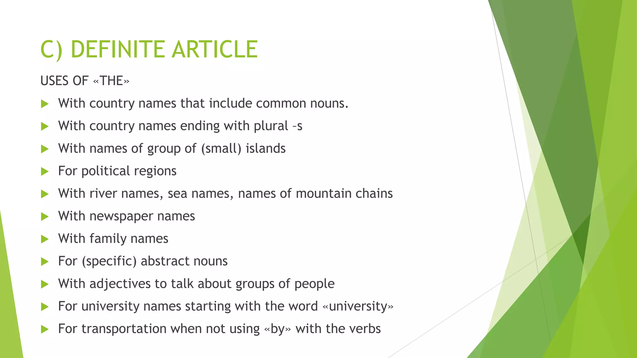 C) DEFINITE ARTICLE
USES OF «THE»
 With country names that include common nouns.
 With country names ending with plural –s
 With names of group of (small) islands
 For political regions
 With river names, sea names, names of mountain chains
 With newspaper names
 With family names
 For (specific) abstract nouns
 With adjectives to talk about groups of people
 For university names starting with the word «university»
 For transportation when not using «by» with the verbs
 