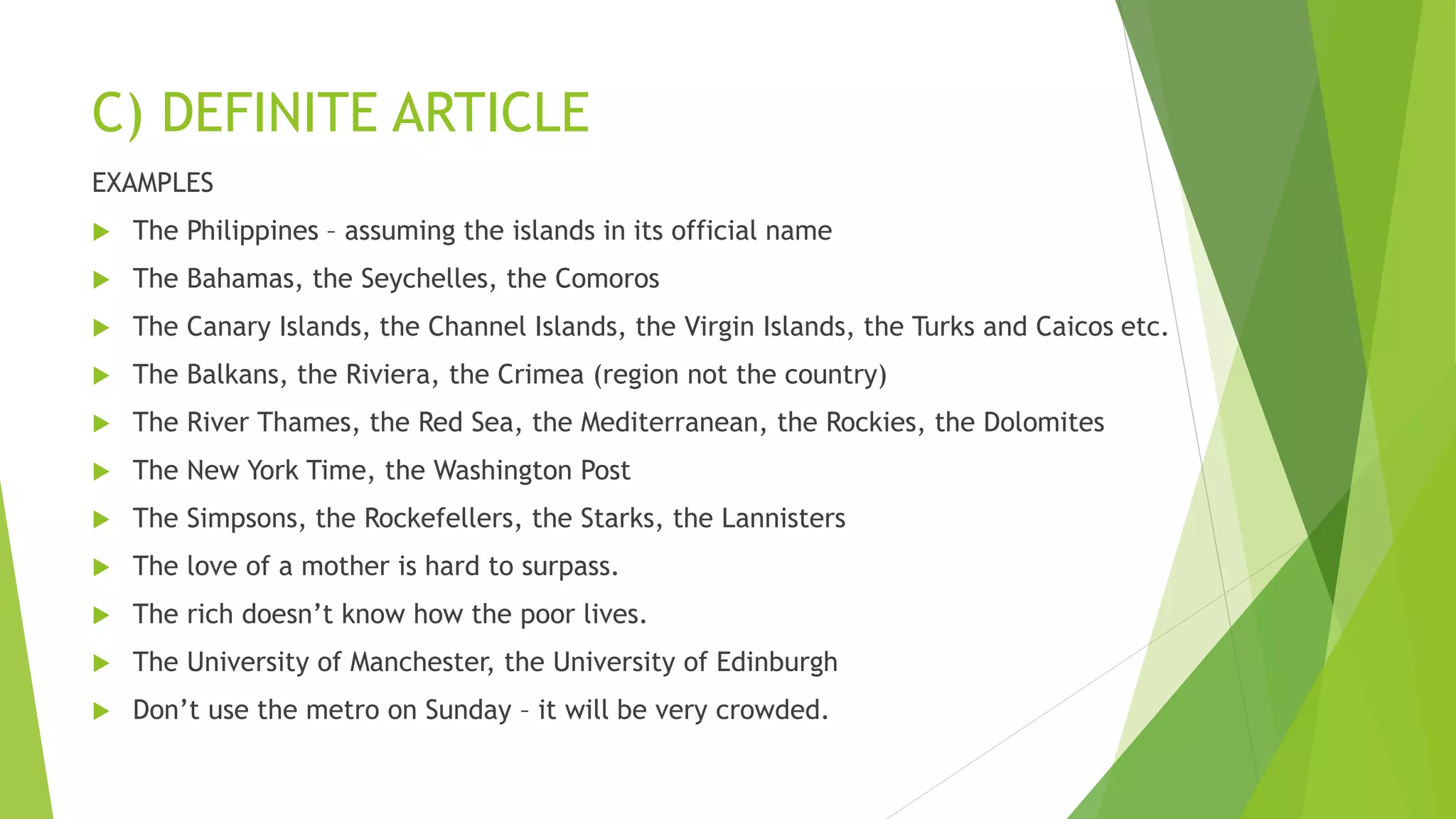 C) DEFINITE ARTICLE
EXAMPLES
 The Philippines – assuming the islands in its official name
 The Bahamas, the Seychelles, the Comoros
 The Canary Islands, the Channel Islands, the Virgin Islands, the Turks and Caicos etc.
 The Balkans, the Riviera, the Crimea (region not the country)
 The River Thames, the Red Sea, the Mediterranean, the Rockies, the Dolomites
 The New York Time, the Washington Post
 The Simpsons, the Rockefellers, the Starks, the Lannisters
 The love of a mother is hard to surpass.
 The rich doesn’t know how the poor lives.
 The University of Manchester, the University of Edinburgh
 Don’t use the metro on Sunday – it will be very crowded.
 
