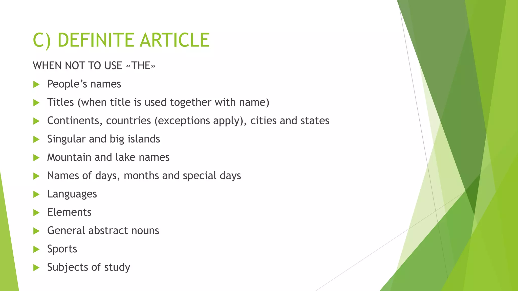 C) DEFINITE ARTICLE
WHEN NOT TO USE «THE»
 People’s names
 Titles (when title is used together with name)
 Continents, countries (exceptions apply), cities and states
 Singular and big islands
 Mountain and lake names
 Names of days, months and special days
 Languages
 Elements
 General abstract nouns
 Sports
 Subjects of study
 