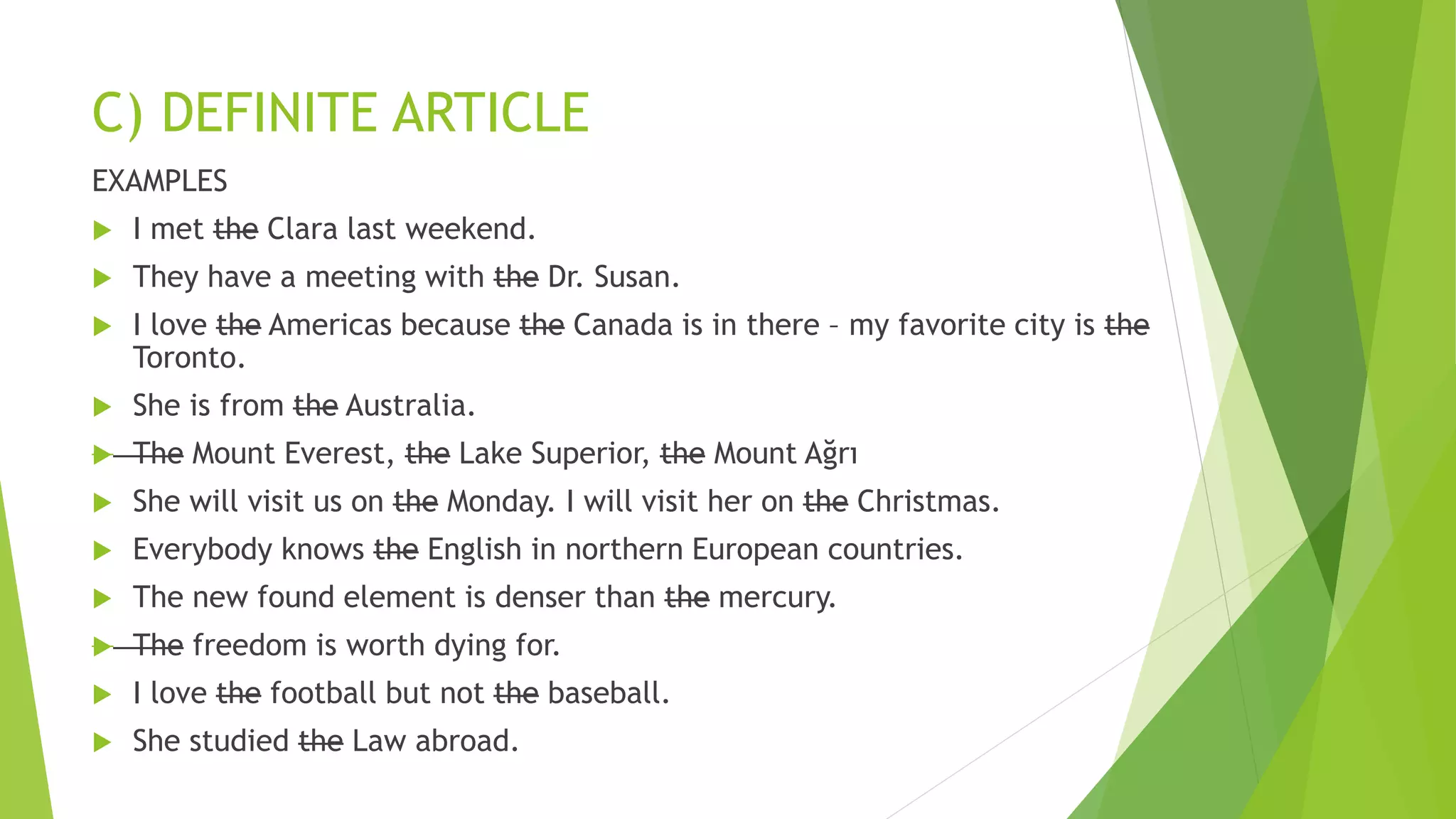 C) DEFINITE ARTICLE
EXAMPLES
 I met the Clara last weekend.
 They have a meeting with the Dr. Susan.
 I love the Americas because the Canada is in there – my favorite city is the
Toronto.
 She is from the Australia.
 The Mount Everest, the Lake Superior, the Mount Ağrı
 She will visit us on the Monday. I will visit her on the Christmas.
 Everybody knows the English in northern European countries.
 The new found element is denser than the mercury.
 The freedom is worth dying for.
 I love the football but not the baseball.
 She studied the Law abroad.
 