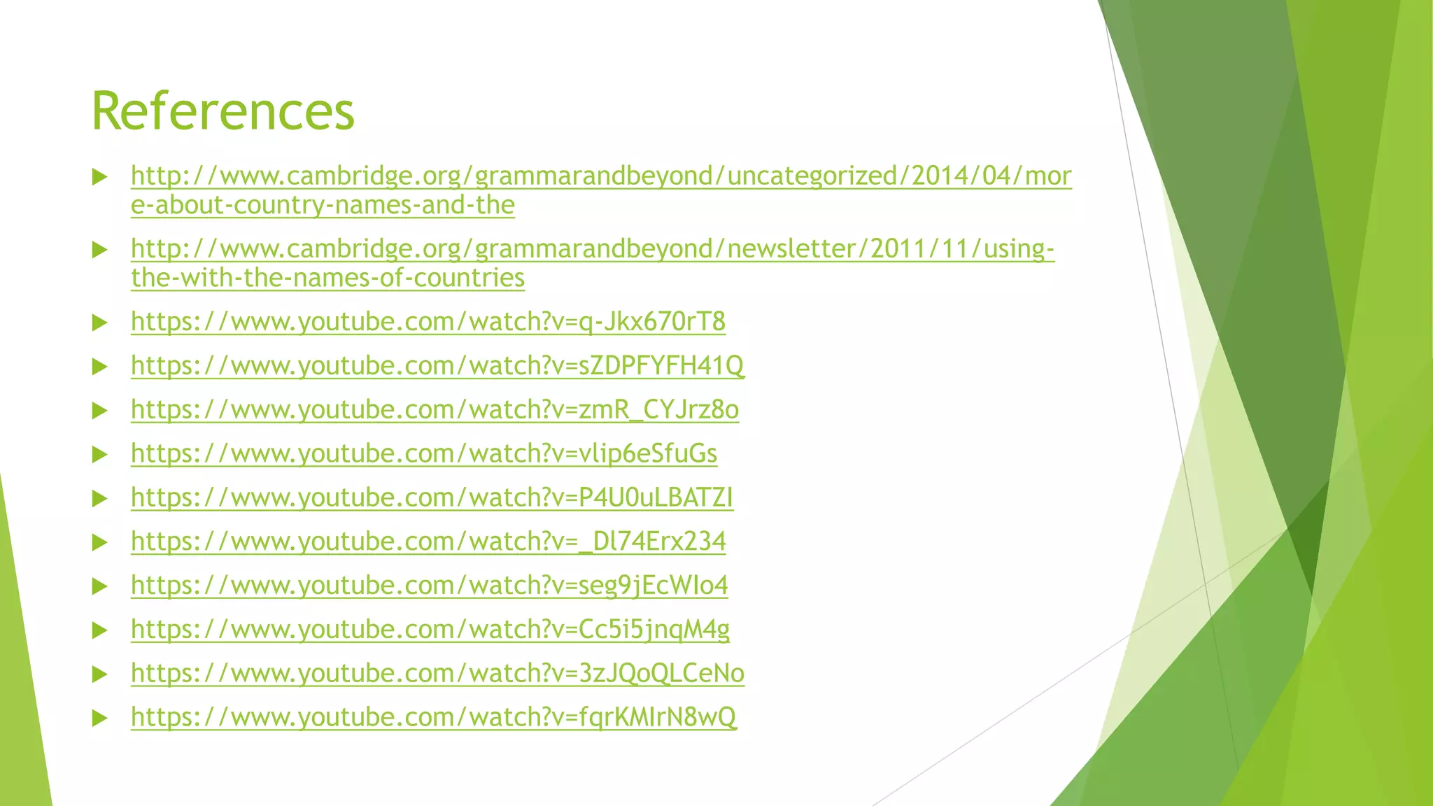 References
 http://www.cambridge.org/grammarandbeyond/uncategorized/2014/04/mor
e-about-country-names-and-the
 http://www.cambridge.org/grammarandbeyond/newsletter/2011/11/using-
the-with-the-names-of-countries
 https://www.youtube.com/watch?v=q-Jkx670rT8
 https://www.youtube.com/watch?v=sZDPFYFH41Q
 https://www.youtube.com/watch?v=zmR_CYJrz8o
 https://www.youtube.com/watch?v=vlip6eSfuGs
 https://www.youtube.com/watch?v=P4U0uLBATZI
 https://www.youtube.com/watch?v=_Dl74Erx234
 https://www.youtube.com/watch?v=seg9jEcWIo4
 https://www.youtube.com/watch?v=Cc5i5jnqM4g
 https://www.youtube.com/watch?v=3zJQoQLCeNo
 https://www.youtube.com/watch?v=fqrKMIrN8wQ
 