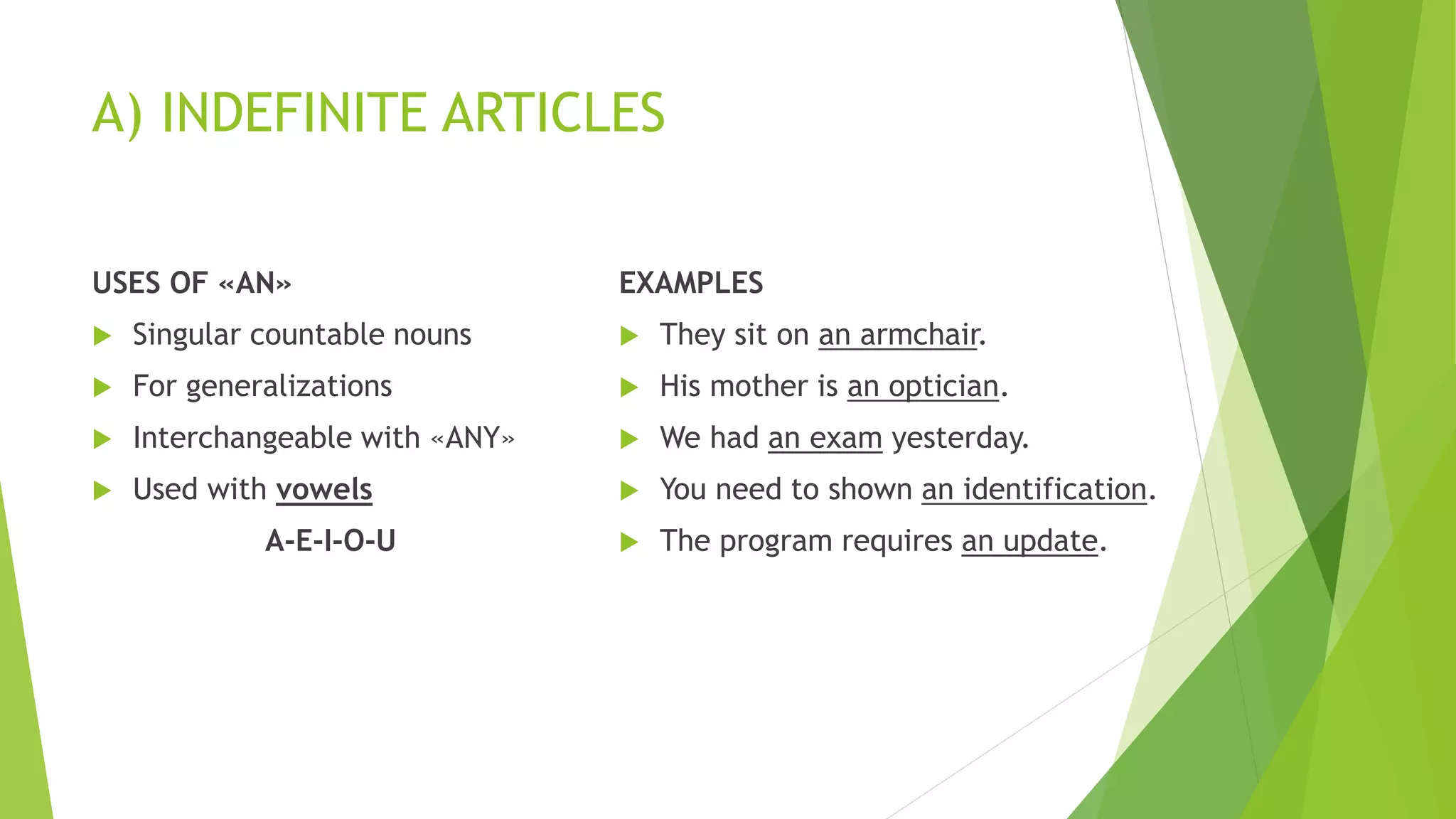 A) INDEFINITE ARTICLES
USES OF «AN»
 Singular countable nouns
 For generalizations
 Interchangeable with «ANY»
 Used with vowels
A-E-I-O-U
EXAMPLES
 They sit on an armchair.
 His mother is an optician.
 We had an exam yesterday.
 You need to shown an identification.
 The program requires an update.
 