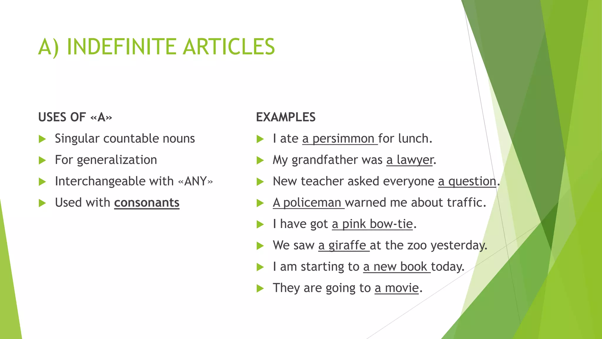 A) INDEFINITE ARTICLES
USES OF «A»
 Singular countable nouns
 For generalization
 Interchangeable with «ANY»
 Used with consonants
EXAMPLES
 I ate a persimmon for lunch.
 My grandfather was a lawyer.
 New teacher asked everyone a question.
 A policeman warned me about traffic.
 I have got a pink bow-tie.
 We saw a giraffe at the zoo yesterday.
 I am starting to a new book today.
 They are going to a movie.
 