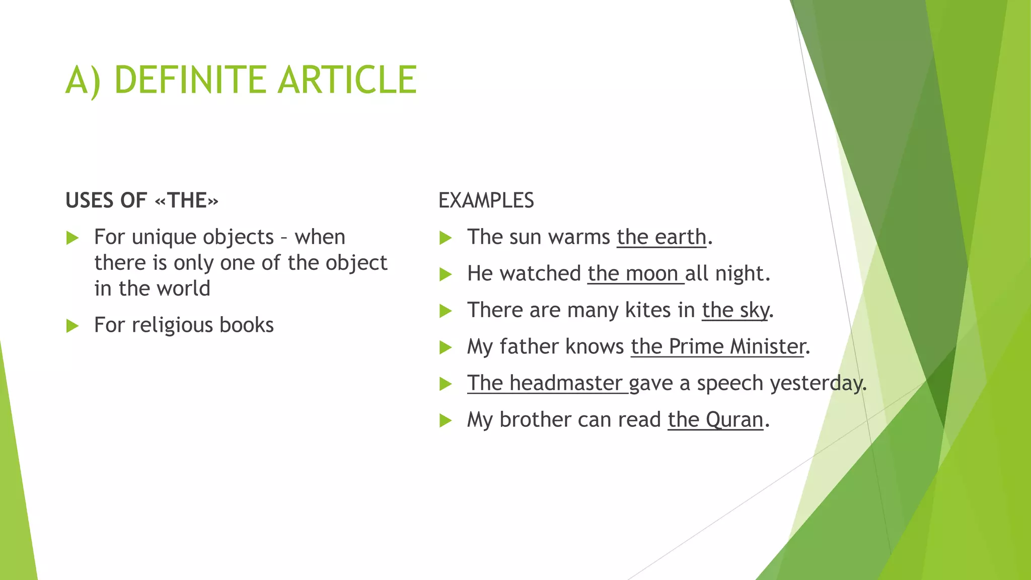 A) DEFINITE ARTICLE
USES OF «THE»
 For unique objects – when
there is only one of the object
in the world
 For religious books
EXAMPLES
 The sun warms the earth.
 He watched the moon all night.
 There are many kites in the sky.
 My father knows the Prime Minister.
 The headmaster gave a speech yesterday.
 My brother can read the Quran.
 